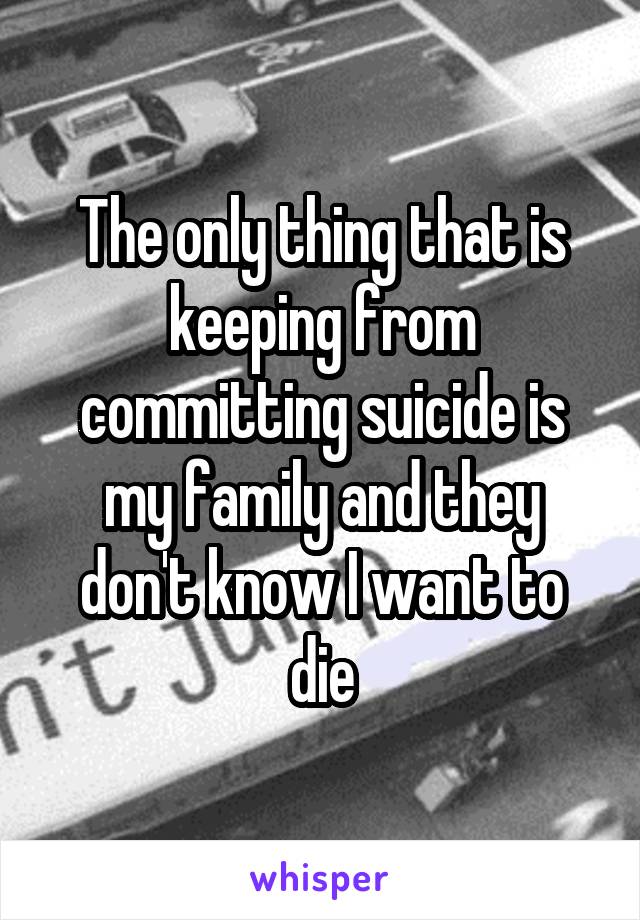 The only thing that is keeping from committing suicide is my family and they don't know I want to die