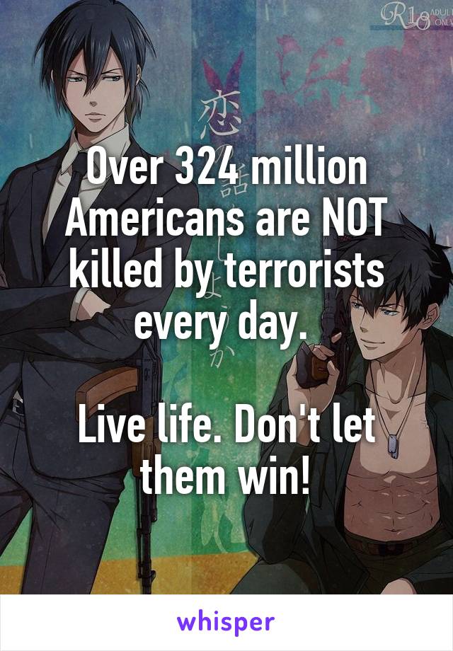 Over 324 million Americans are NOT killed by terrorists every day. 

Live life. Don't let them win!