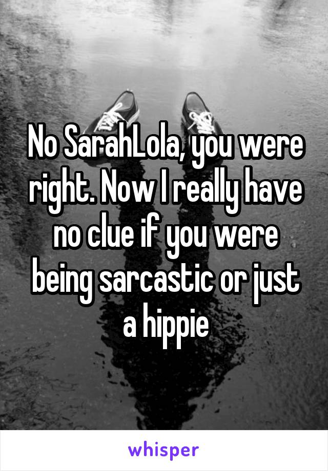 No SarahLola, you were right. Now I really have no clue if you were being sarcastic or just a hippie