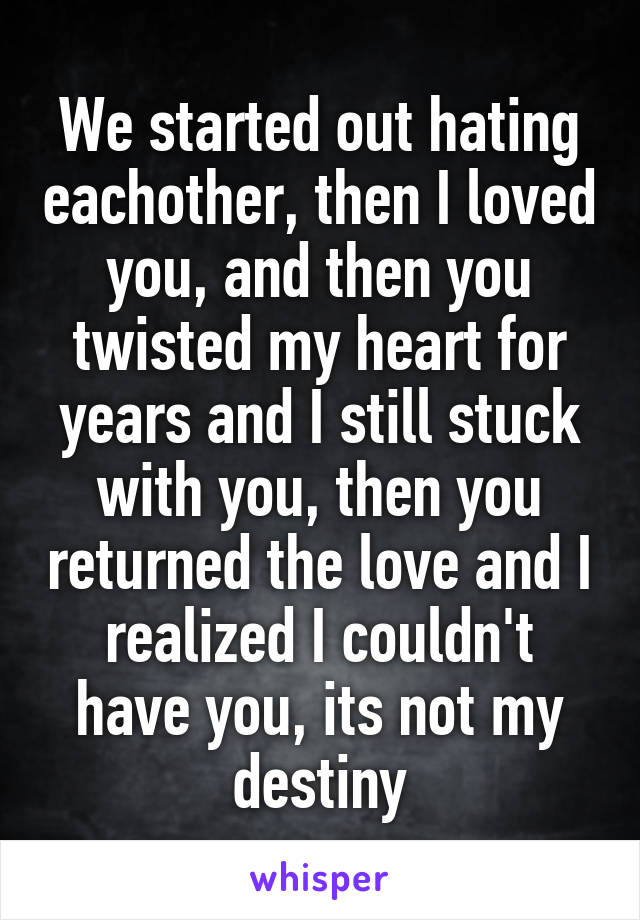 We started out hating eachother, then I loved you, and then you twisted my heart for years and I still stuck with you, then you returned the love and I realized I couldn't have you, its not my destiny