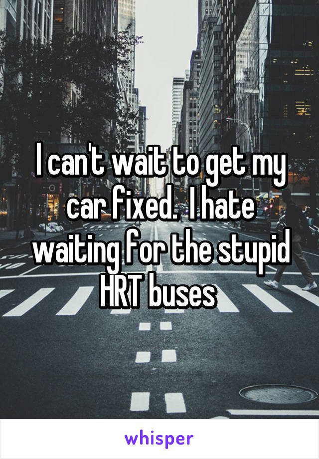 I can't wait to get my car fixed.  I hate waiting for the stupid HRT buses 