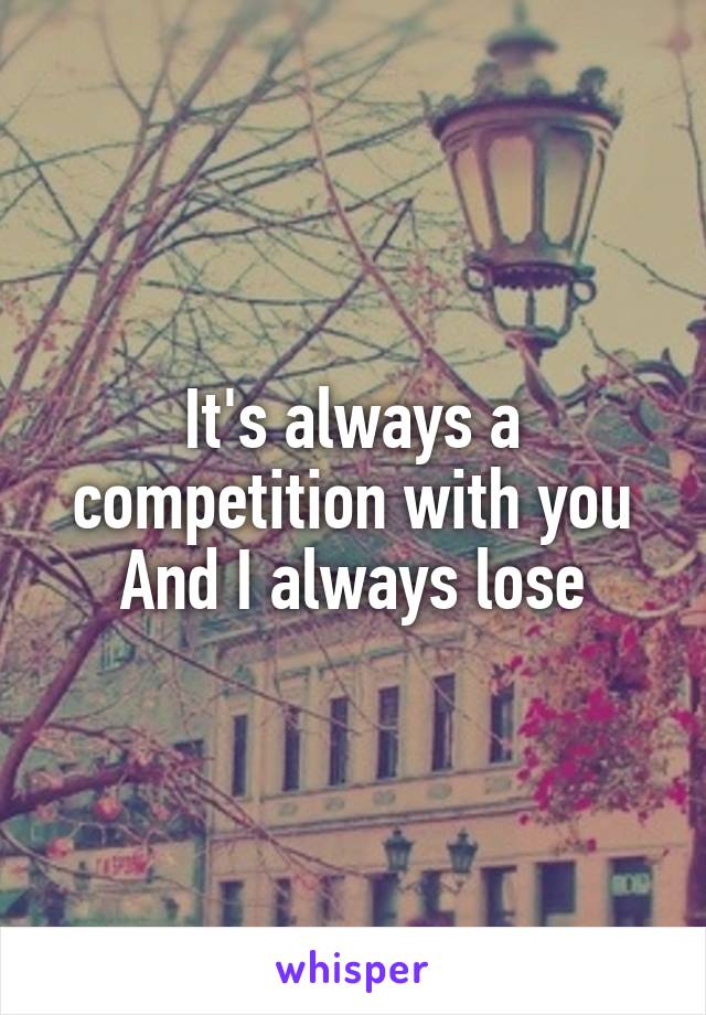 It's always a competition with you
And I always lose