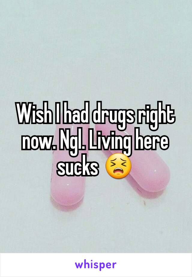 Wish I had drugs right now. Ngl. Living here sucks 😣