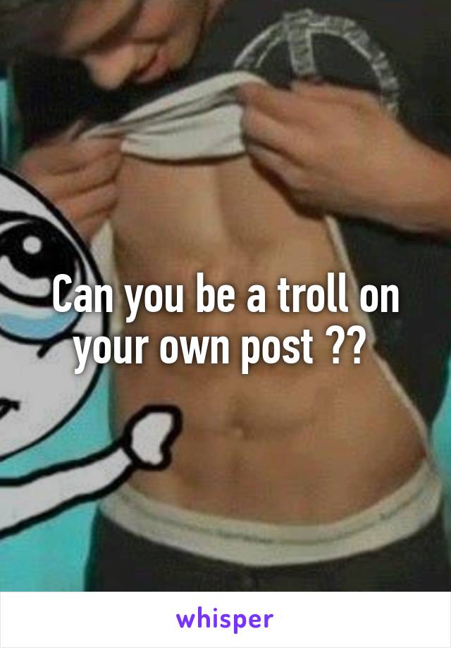 Can you be a troll on your own post ?? 