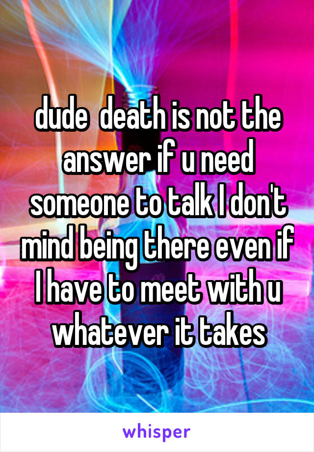 dude  death is not the answer if u need someone to talk I don't mind being there even if I have to meet with u whatever it takes