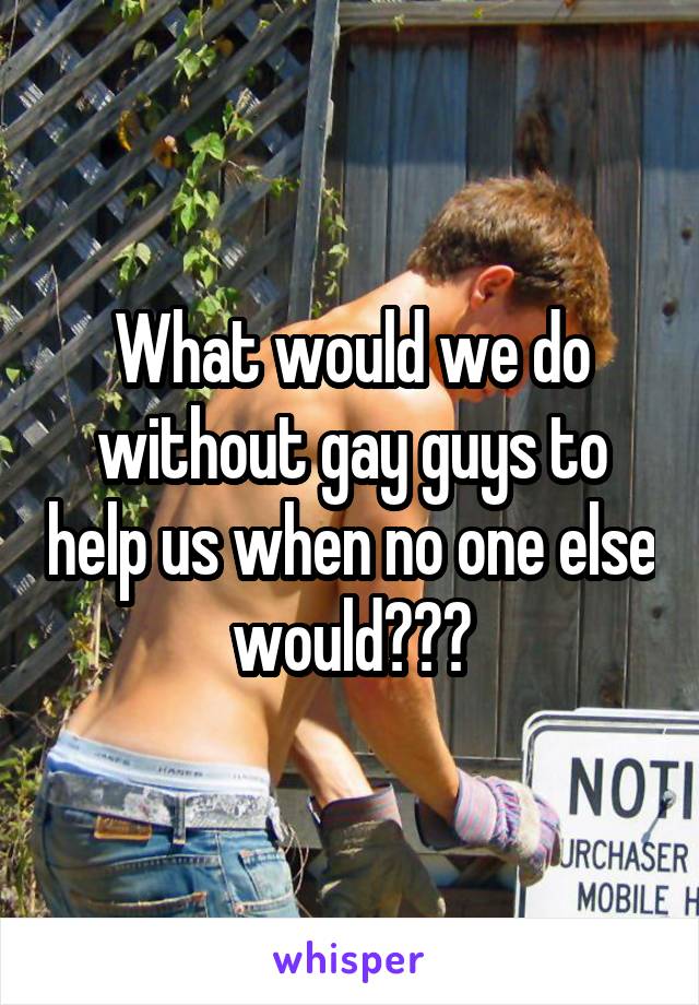 What would we do without gay guys to help us when no one else would???