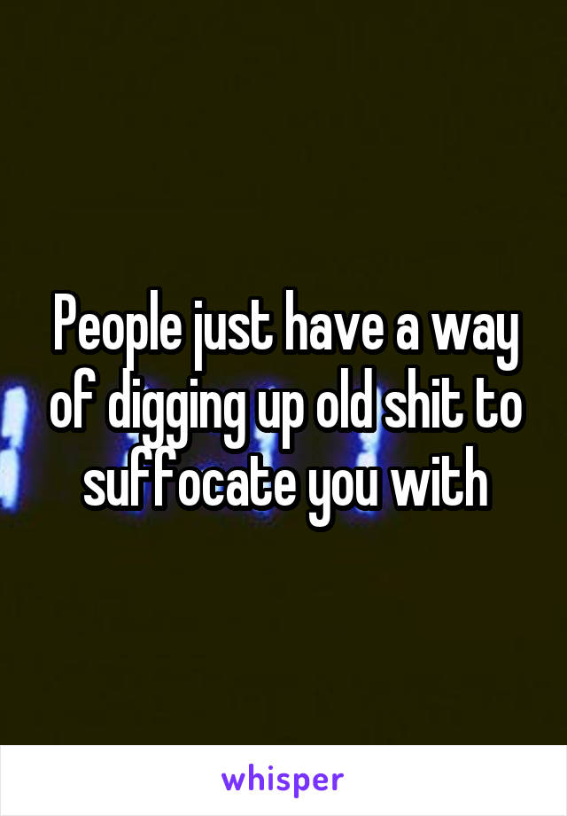 People just have a way of digging up old shit to suffocate you with