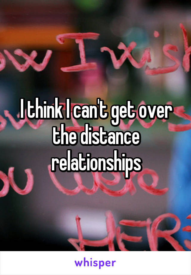 I think I can't get over the distance relationships