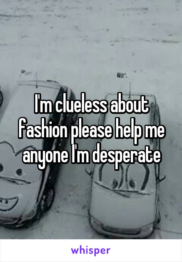 I'm clueless about fashion please help me anyone I'm desperate