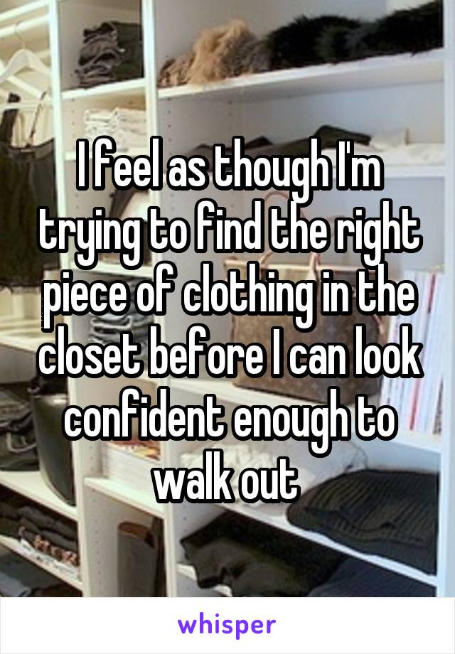 I feel as though I'm trying to find the right piece of clothing in the closet before I can look confident enough to walk out 