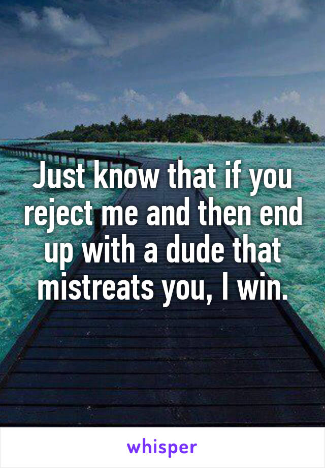 Just know that if you reject me and then end up with a dude that mistreats you, I win.