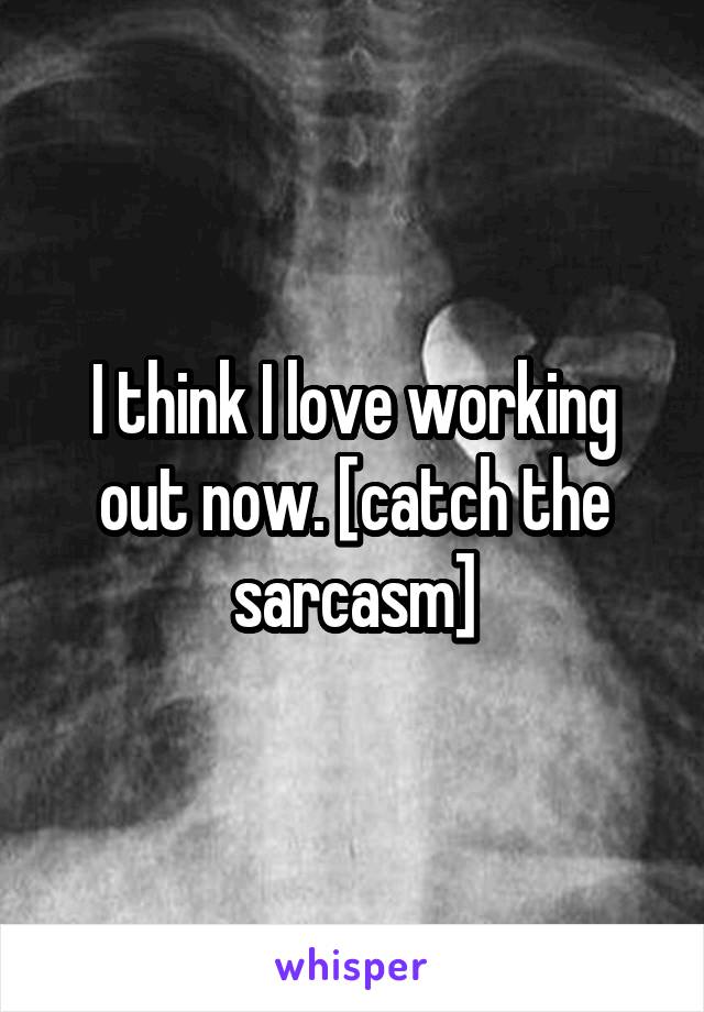 I think I love working out now. [catch the sarcasm]