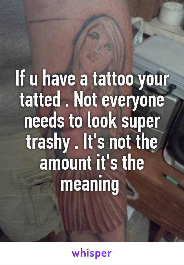 If u have a tattoo your tatted . Not everyone needs to look super trashy . It's not the amount it's the meaning 