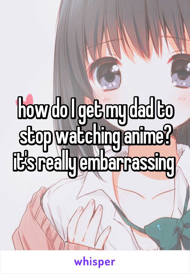 how do I get my dad to stop watching anime? it's really embarrassing 