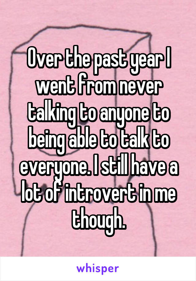 Over the past year I went from never talking to anyone to being able to talk to everyone. I still have a lot of introvert in me though.