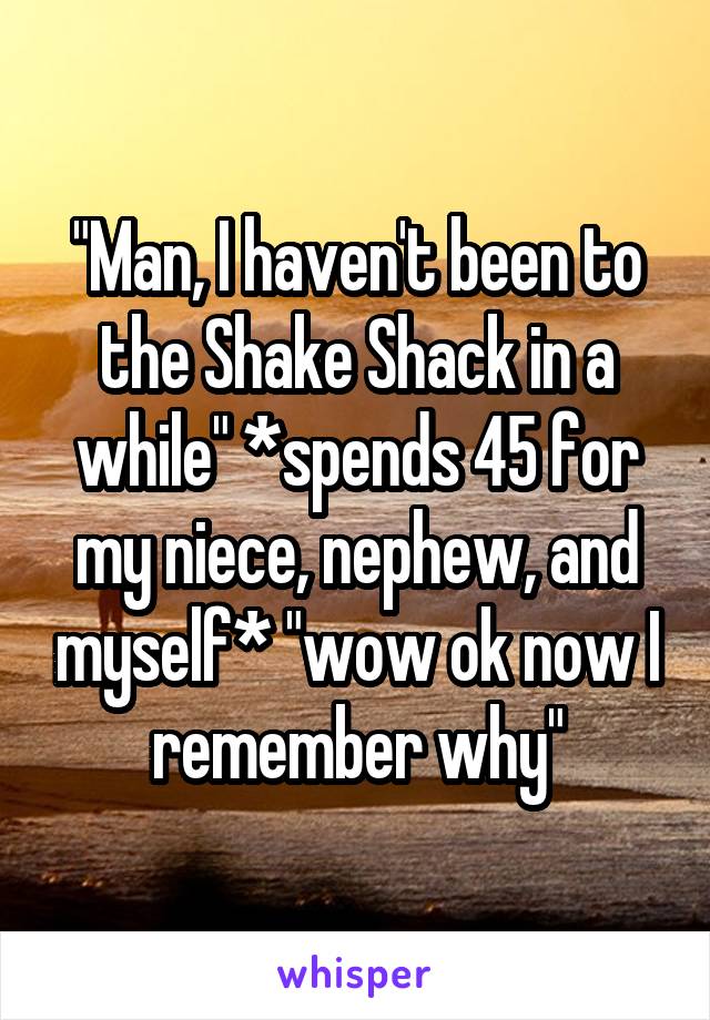 "Man, I haven't been to the Shake Shack in a while" *spends 45 for my niece, nephew, and myself* "wow ok now I remember why"