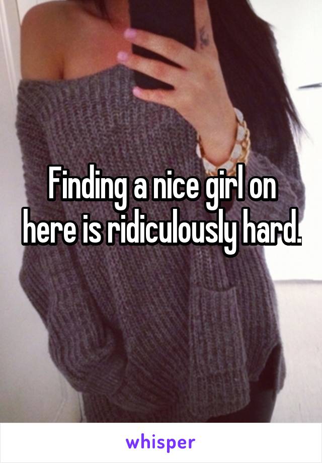 Finding a nice girl on here is ridiculously hard. 