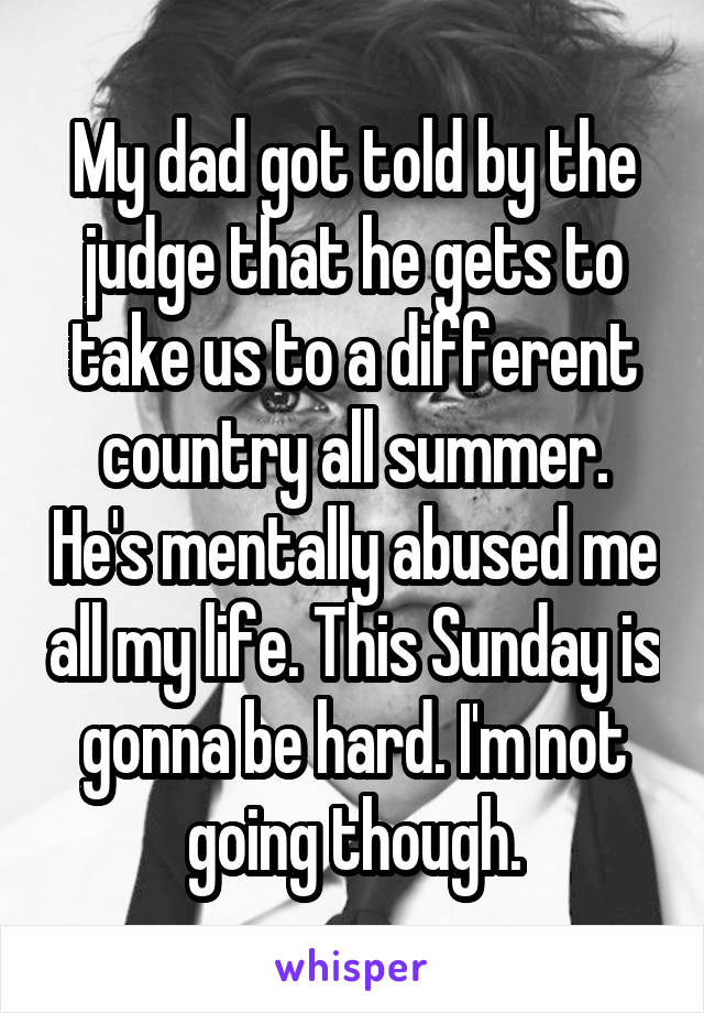 My dad got told by the judge that he gets to take us to a different country all summer. He's mentally abused me all my life. This Sunday is gonna be hard. I'm not going though.