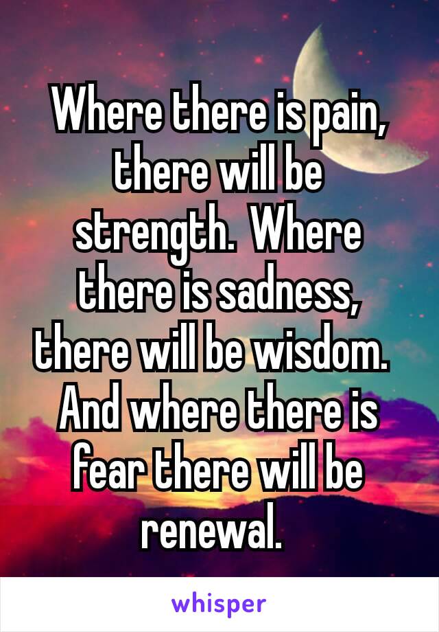 Where there is pain, there will be strength. Where there is sadness, there will be wisdom. 
And where there is fear there will be renewal. 