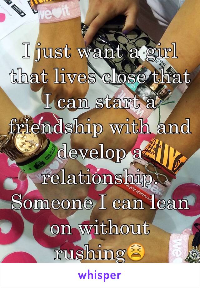 I just want a girl that lives close that I can start a friendship with and develop a relationship. Someone I can lean on without rushing😫