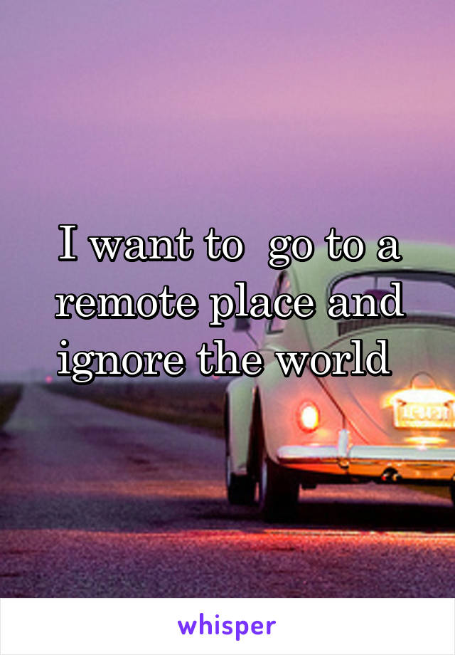 I want to  go to a remote place and ignore the world 
