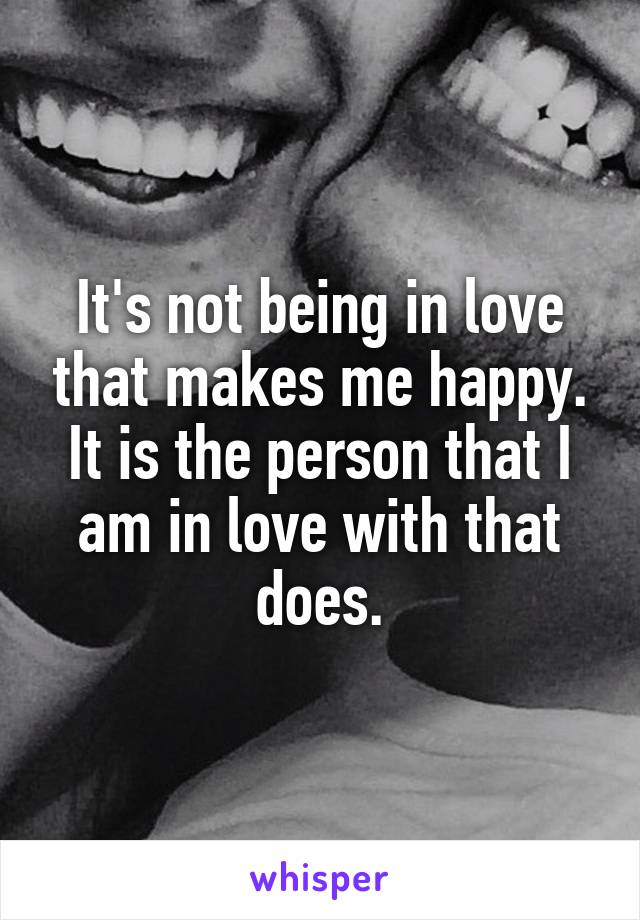 It's not being in love that makes me happy. It is the person that I am in love with that does.