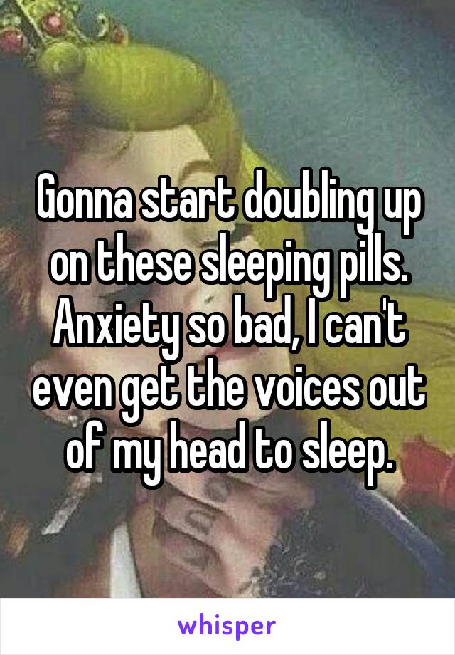 Gonna start doubling up on these sleeping pills. Anxiety so bad, I can't even get the voices out of my head to sleep.