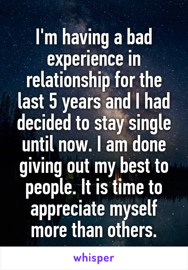 I'm having a bad experience in relationship for the last 5 years and I had decided to stay single until now. I am done giving out my best to people. It is time to appreciate myself more than others.