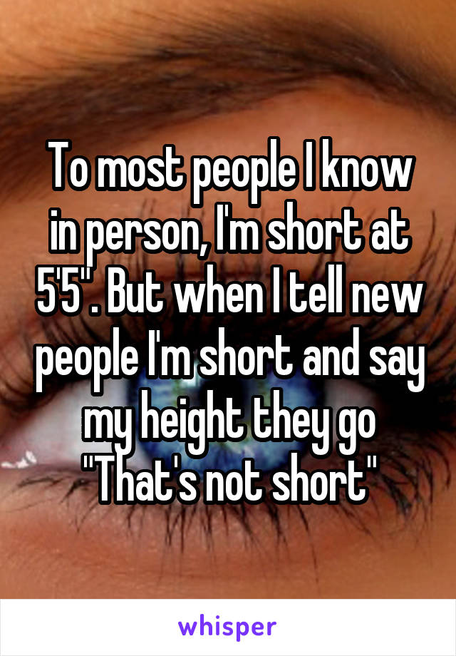 To most people I know in person, I'm short at 5'5". But when I tell new people I'm short and say my height they go
"That's not short"