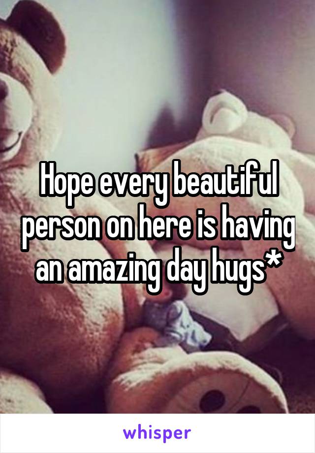 Hope every beautiful person on here is having an amazing day hugs*