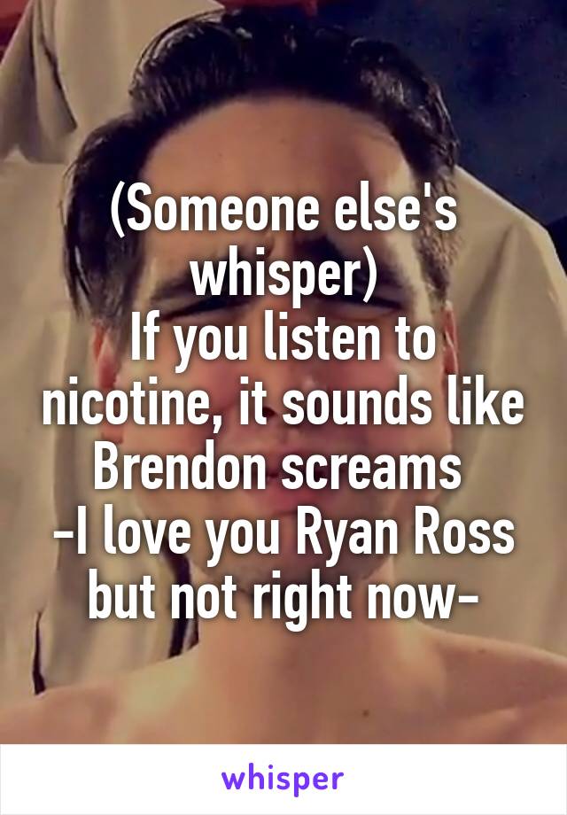 (Someone else's whisper)
If you listen to nicotine, it sounds like Brendon screams 
-I love you Ryan Ross but not right now-