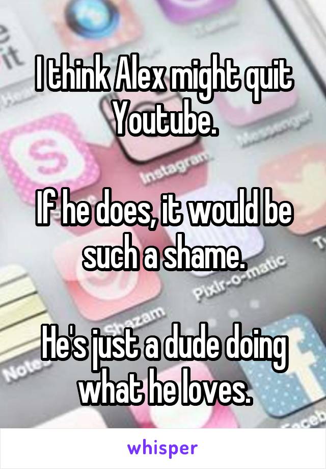 I think Alex might quit Youtube.

If he does, it would be such a shame.

He's just a dude doing what he loves.