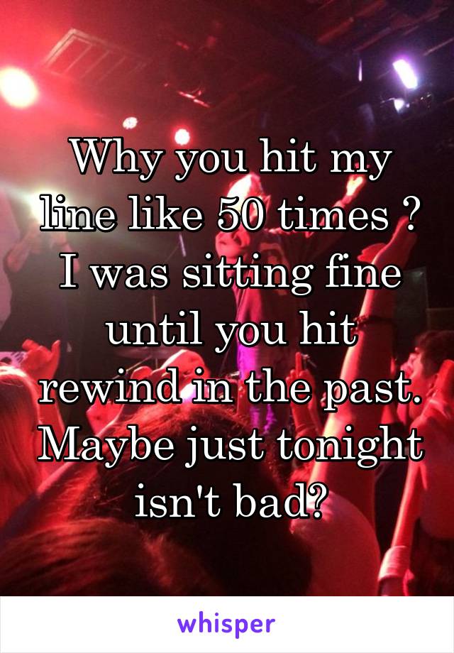 Why you hit my line like 50 times ? I was sitting fine until you hit rewind in the past. Maybe just tonight isn't bad?