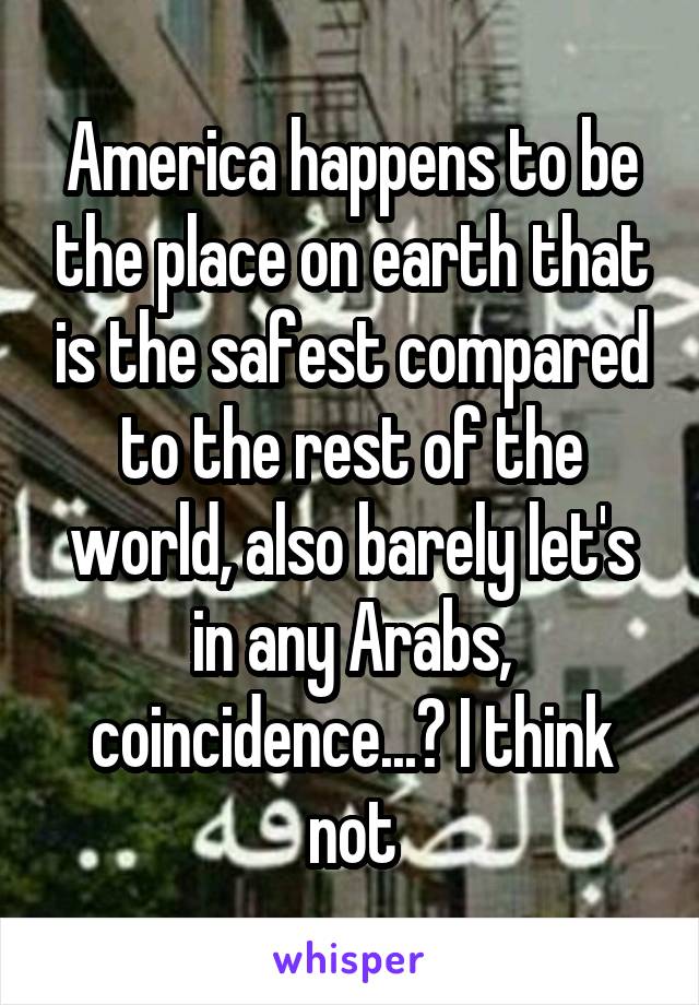 America happens to be the place on earth that is the safest compared to the rest of the world, also barely let's in any Arabs, coincidence...? I think not