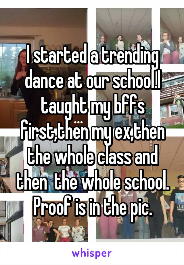 I started a trending dance at our school.I taught my bffs first,then my ex,then the whole class and then  the whole school.
Proof is in the pic.