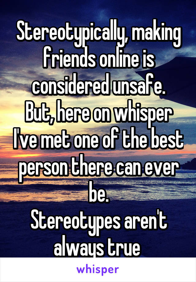 Stereotypically, making friends online is considered unsafe.
But, here on whisper I've met one of the best person there can ever be.
Stereotypes aren't always true 