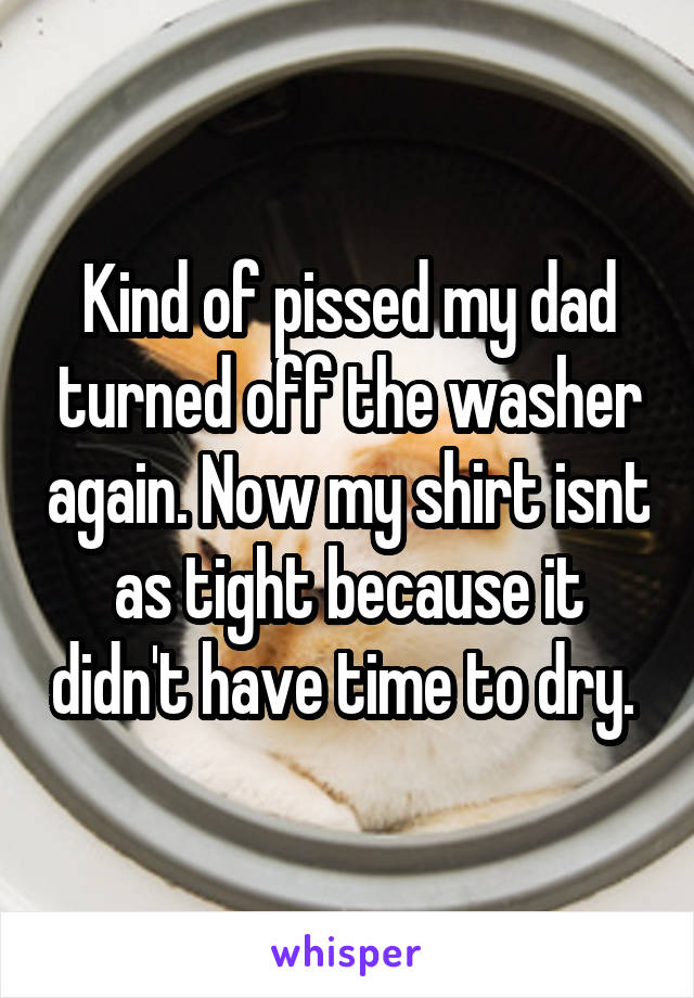 Kind of pissed my dad turned off the washer again. Now my shirt isnt as tight because it didn't have time to dry. 