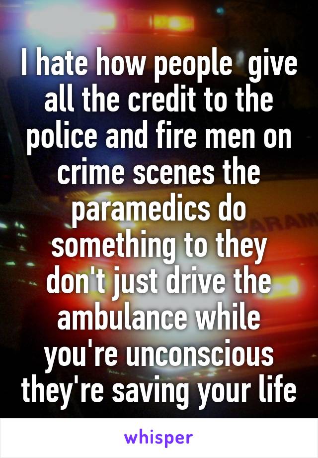 I hate how people  give all the credit to the police and fire men on crime scenes the paramedics do something to they don't just drive the ambulance while you're unconscious they're saving your life