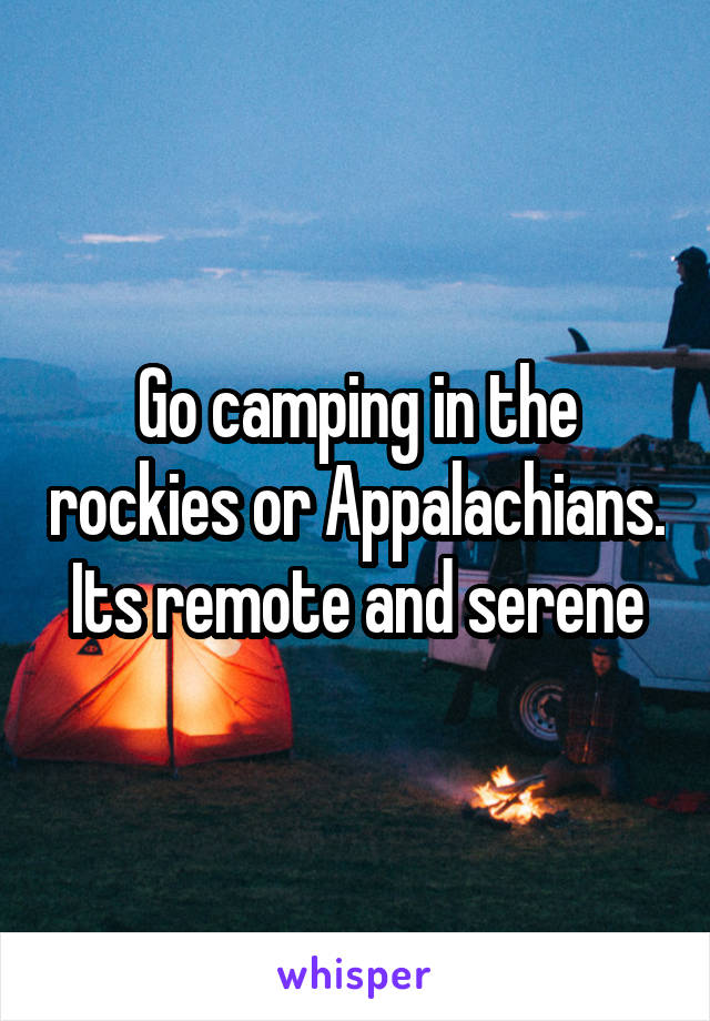 Go camping in the rockies or Appalachians. Its remote and serene