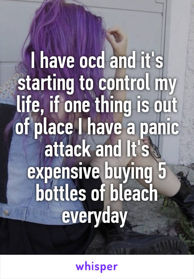 I have ocd and it's starting to control my life, if one thing is out of place I have a panic attack and It's expensive buying 5 bottles of bleach everyday 