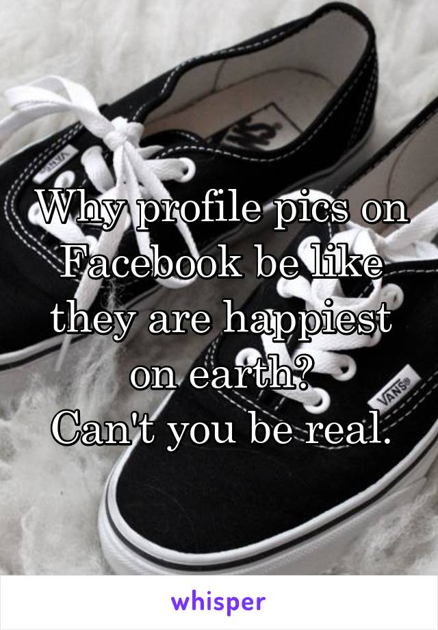 Why profile pics on Facebook be like they are happiest on earth?
Can't you be real.