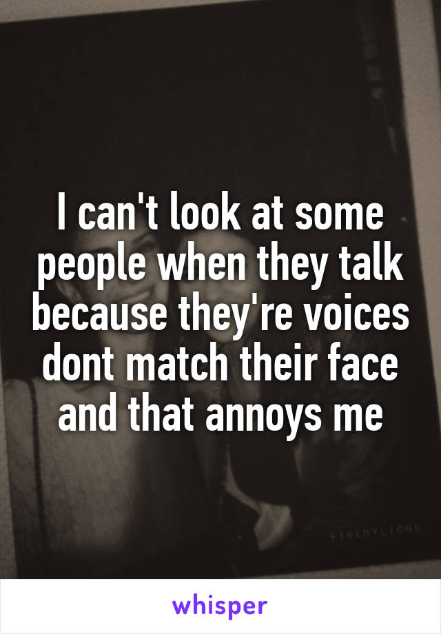 I can't look at some people when they talk because they're voices dont match their face and that annoys me