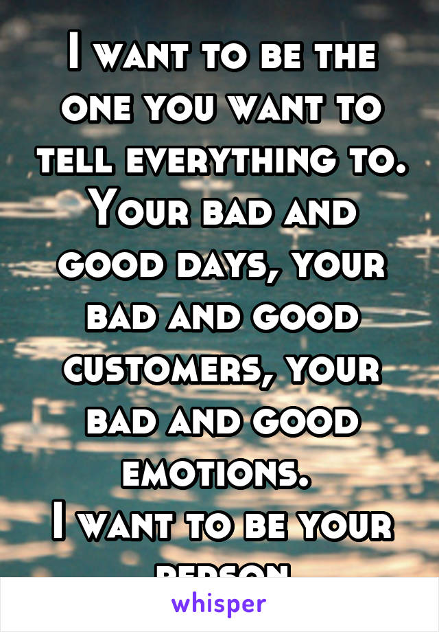 I want to be the one you want to tell everything to. Your bad and good days, your bad and good customers, your bad and good emotions. 
I want to be your person