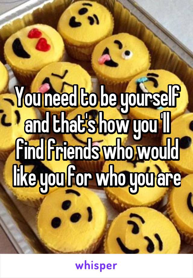 You need to be yourself and that's how you 'll find friends who would like you for who you are