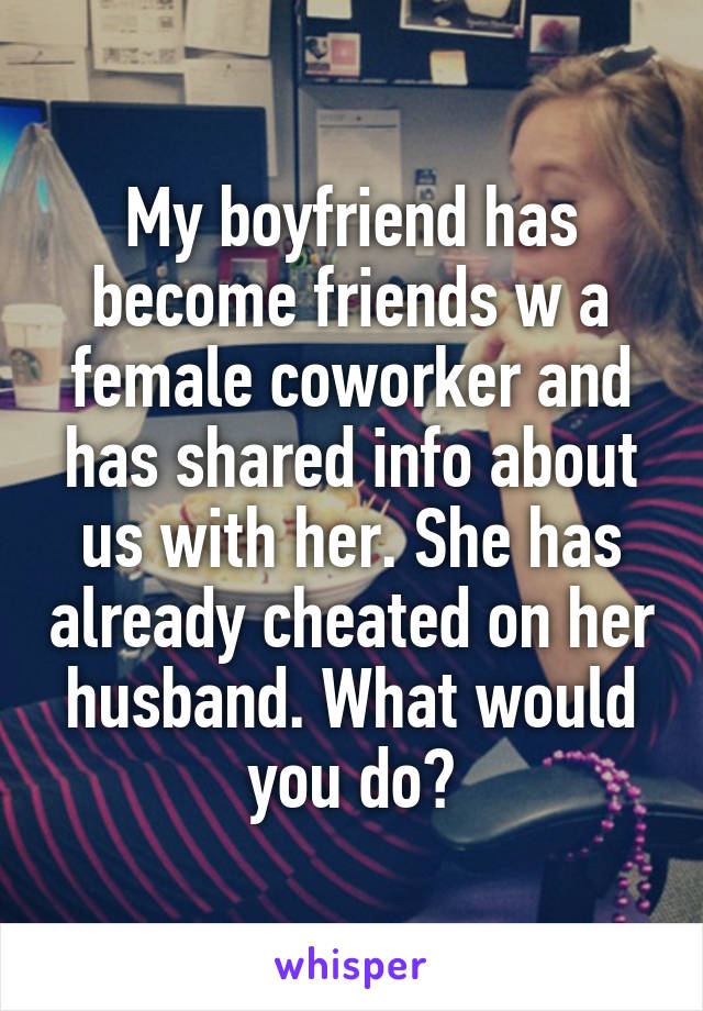 My boyfriend has become friends w a female coworker and has shared info about us with her. She has already cheated on her husband. What would you do?