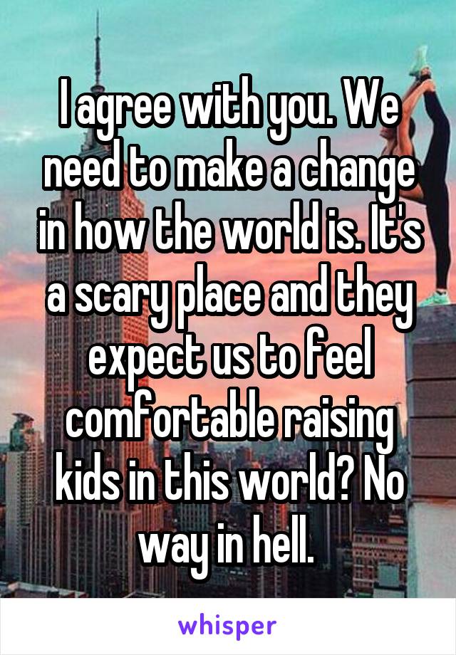 I agree with you. We need to make a change in how the world is. It's a scary place and they expect us to feel comfortable raising kids in this world? No way in hell. 