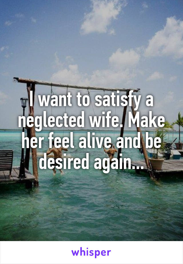 I want to satisfy a neglected wife. Make her feel alive and be desired again...