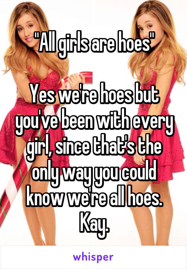 "All girls are hoes"

Yes we're hoes but you've been with every girl, since that's the only way you could know we're all hoes. Kay.