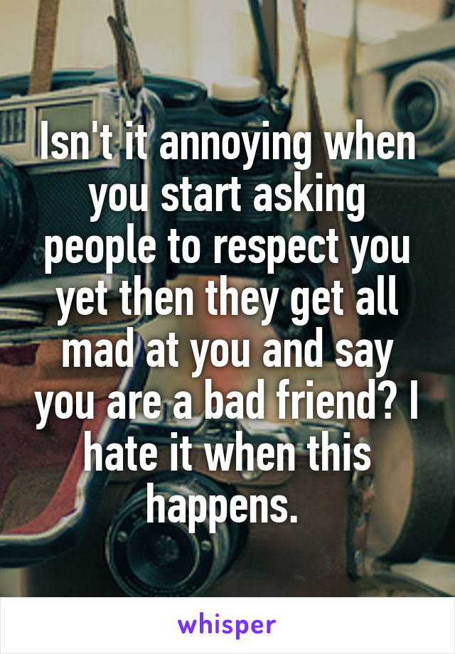 Isn't it annoying when you start asking people to respect you yet then they get all mad at you and say you are a bad friend? I hate it when this happens. 