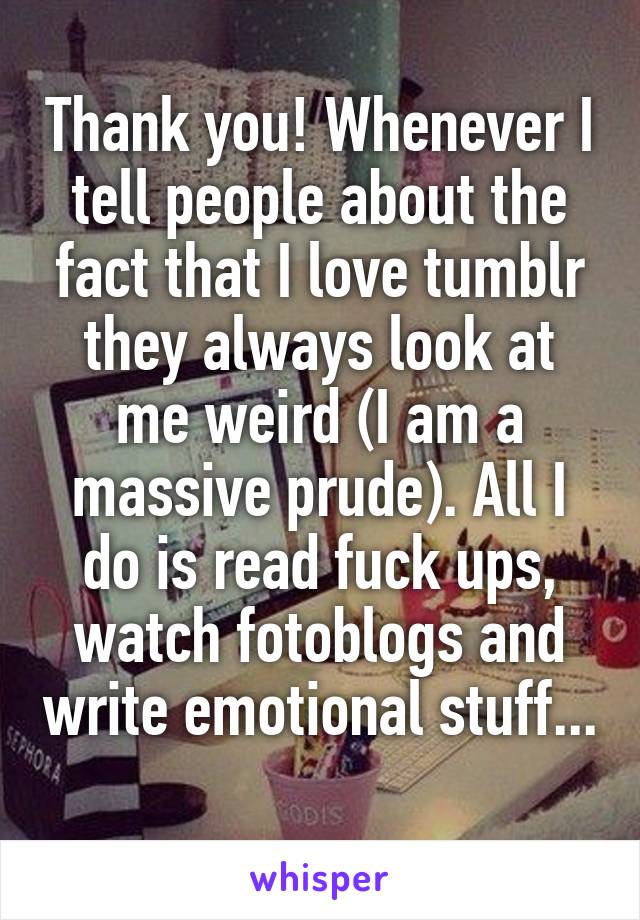 Thank you! Whenever I tell people about the fact that I love tumblr they always look at me weird (I am a massive prude). All I do is read fuck ups, watch fotoblogs and write emotional stuff... 